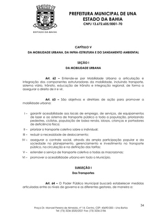 PREFEITURA MUNICIPAL DE UNA
                                              ESTADO DA BAHIA
                                                    CNPJ 13.672.605/0001-70




                                             CAPÍTULO V
        DA MOBILIDADE URBANA, DA INFRA-ESTRUTURA E DO SANEAMENTO AMBIENTAL


                                               SEÇÃO I
                                     DA MOBILIDADE URBANA


                 Art. 62 – Entende-se por Mobilidade Urbana a articulação e
integração dos componentes estruturadores da mobilidade, incluindo transporte,
sistema viário, trânsito, educação de trânsito e integração regional, de forma a
assegurar o direito de ir e vir.


              Art. 63 – São objetivos e diretrizes de ação para promover a
mobilidade urbana:


 I–      garantir acessibilidade aos locais de emprego, de serviços, de equipamentos
         de lazer e ao sistema de transporte público a toda a população, priorizando
         pedestres, ciclistas, população de baixa renda, idosos, crianças e portadores
         de deficiência física;
 II –    priorizar o transporte coletivo sobre o individual;
III –    reduzir a necessidade de deslocamento;
IV –     assegurar o controle social, através da ampla participação popular e da
         sociedade no planejamento, gerenciamento e investimento no transporte
         público, na circulação e na definição das tarifas;
V–       estender o serviço de transporte coletivo a todas as macrozonas;
VI –     promover a acessibilidade urbana em todo o Município.


                                             SUBSEÇÃO I
                                          Dos Transportes


                Art. 64 – O Poder Público Municipal buscará estabelecer medidas
articuladas entre os níveis de governo e os diferentes gestores, de maneira a:




                                                                                            34
           Praça Dr. Manoel Pereira de Almeida, nº 14, Centro, CEP: 45690-000 – Una Bahia
                            Tel: (73) 3236-2020/2021 Fax: (73) 3236-2186
 