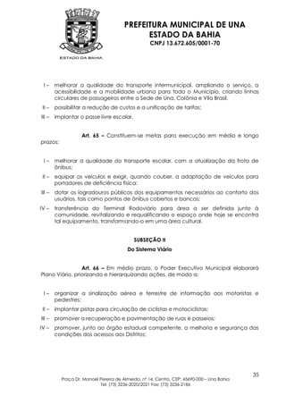 PREFEITURA MUNICIPAL DE UNA
                                             ESTADO DA BAHIA
                                                   CNPJ 13.672.605/0001-70




 I–     melhorar a qualidade do transporte intermunicipal, ampliando o serviço, a
        acessibilidade e a mobilidade urbana para todo o Município, criando linhas
        circulares de passageiros entre a Sede de Una, Colônia e Vila Brasil.
 II –   possibilitar a redução de custos e a unificação de tarifas;
III –   implantar o passe livre escolar.


                   Art. 65 – Constituem-se metas para execução em médio e longo
prazos:


 I–     melhorar a qualidade do transporte escolar, com a atualização da frota de
        ônibus;
 II –   equipar os veículos e exigir, quando couber, a adaptação de veículos para
        portadores de deficiência física;
III –   dotar os logradouros públicos dos equipamentos necessários ao conforto dos
        usuários, tais como pontos de ônibus cobertos e bancos;
IV –    transferência do Terminal Rodoviário para área a ser definida junto à
        comunidade, revitalizando e requalificando o espaço onde hoje se encontra
        tal equipamento, transformando-o em uma área cultural.


                                           SUBSEÇÃO II
                                        Do Sistema Viário


                 Art. 66 – Em médio prazo, o Poder Executivo Municipal elaborará
Plano Viário, priorizando e hierarquizando ações, de modo a:


 I–     organizar a sinalização aérea e terrestre de informação aos motoristas e
        pedestres;
 II –   implantar pistas para circulação de ciclistas e motociclistas;
III –   promover a recuperação e pavimentação de ruas e passeios;
IV –    promover, junto ao órgão estadual competente, a melhoria e segurança das
        condições dos acessos aos Distritos;




                                                                                           35
          Praça Dr. Manoel Pereira de Almeida, nº 14, Centro, CEP: 45690-000 – Una Bahia
                           Tel: (73) 3236-2020/2021 Fax: (73) 3236-2186
 
