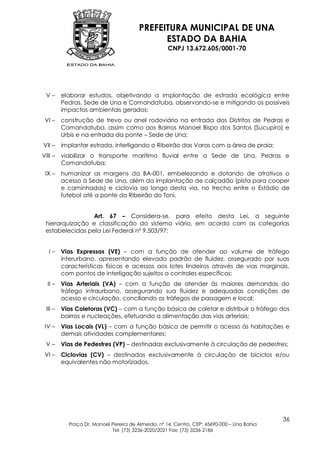 PREFEITURA MUNICIPAL DE UNA
                                              ESTADO DA BAHIA
                                                    CNPJ 13.672.605/0001-70




 V–      elaborar estudos, objetivando a implantação de estrada ecológica entre
         Pedras, Sede de Una e Comandatuba, observando-se e mitigando os possíveis
         impactos ambientais gerados;
 VI –    construção de trevo ou anel rodoviário na entrada dos Distritos de Pedras e
         Comandatuba, assim como aos Bairros Manoel Bispo dos Santos (Sucupira) e
         Urbis e na entrada da ponte – Sede de Una;
VII –    implantar estrada, interligando o Ribeirão das Varas com a área de praia;
VIII –   viabilizar o transporte marítimo fluvial entre a Sede de Una, Pedras e
         Comandatuba;
 IX –    humanizar as margens da BA-001, embelezando e dotando de atrativos o
         acesso à Sede de Una, além da implantação de calçadão (pista para cooper
         e caminhadas) e ciclovia ao longo desta via, no trecho entre o Estádio de
         futebol até a ponte do Ribeirão do Toni.


                 Art. 67 – Considera-se, para efeito desta Lei, a seguinte
 hierarquização e classificação do sistema viário, em acordo com as categorias
 estabelecidas pela Lei Federal nº 9.503/97:


   I–    Vias Expressas (VE) – com a função de atender ao volume de tráfego
         interurbano, apresentando elevado padrão de fluidez, assegurado por suas
         características físicas e acessos aos lotes lindeiros através de vias marginais,
         com pontos de interligação sujeitos a controles específicos;
  II –   Vias Arteriais (VA) – com a função de atender às maiores demandas do
         tráfego intraurbano, assegurando sua fluidez e adequadas condições de
         acesso e circulação, conciliando os tráfegos de passagem e local;
 III –   Vias Coletoras (VC) – com a função básica de coletar e distribuir o tráfego dos
         bairros e nucleações, efetuando a alimentação das vias arteriais;
 IV –    Vias Locais (VL) – com a função básica de permitir o acesso às habitações e
         demais atividades complementares;
 V–      Vias de Pedestres (VP) – destinadas exclusivamente à circulação de pedestres;
 VI –    Ciclovias (CV) – destinadas exclusivamente à circulação de biciclos e/ou
         equivalentes não motorizados.




                                                                                            36
           Praça Dr. Manoel Pereira de Almeida, nº 14, Centro, CEP: 45690-000 – Una Bahia
                            Tel: (73) 3236-2020/2021 Fax: (73) 3236-2186
 