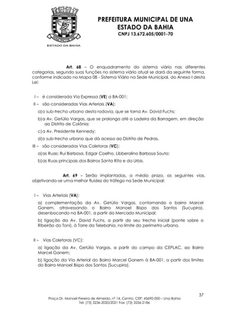 PREFEITURA MUNICIPAL DE UNA
                                             ESTADO DA BAHIA
                                                   CNPJ 13.672.605/0001-70




                Art. 68 – O enquadramento do sistema viário nas diferentes
categorias, segundo suas funções no sistema viário atual se dará da seguinte forma,
conforme indicado no Mapa 08 - Sistema Viário na Sede Municipal, do Anexo I desta
Lei:


 I – é considerada Via Expressa (VE) a BA-001;
II – são consideradas Vias Arteriais (VA);
   a) o sub-trecho urbano desta rodovia, que se torna Av. David Fuchs;
   b) a Av. Getúlio Vargas, que se prolonga até a Ladeira da Barragem, em direção
       ao Distrito de Colônia;
   c) a Av. Presidente Kennedy;
   d)o sub-trecho urbano que dá acesso ao Distrito de Pedras.
III – são consideradas Vias Coletoras (VC):
   a) as Ruas: Rui Barbosa, Edgar Coelho, Libberalino Barbosa Souto;
   b) as Ruas principais dos Bairros Santa Rita e da Urbis.


              Art. 69 – Serão implantadas, a médio prazo, as seguintes vias,
objetivando-se uma melhor fluidez do tráfego na Sede Municipal:


 I–    Vias Arteriais (VA):
   a) complementação da Av. Getúlio Vargas, contornando o bairro Marcel
   Ganem, atravessando o Bairro Manoel Bispo dos Santos (Sucupira),
   desenbocando na BA-001, a partir do Mercado Municipal;
   b) ligação da Av. David Fuchs, a partir do seu trecho inicial (ponte sobre o
   Ribeirão do Toni), à Torre da Telebahia, no limite do perímetro urbano.


II –   Vias Coletoras (VC):
   a) ligação da Av. Getúlio Vargas, a partir do campo da CEPLAC, ao Bairro
   Marcel Ganem;
   b) ligação da Via Arterial do Bairro Marcel Ganem à BA-001, a partir dos limites
   do Bairro Manoel Bispo dos Santos (Sucupira).




                                                                                           37
          Praça Dr. Manoel Pereira de Almeida, nº 14, Centro, CEP: 45690-000 – Una Bahia
                           Tel: (73) 3236-2020/2021 Fax: (73) 3236-2186
 