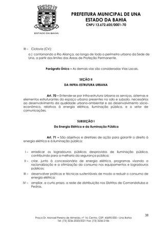 PREFEITURA MUNICIPAL DE UNA
                                               ESTADO DA BAHIA
                                                     CNPJ 13.672.605/0001-70




III –    Ciclovia (CV):
        a ) contornando o Rio Aliança, ao longo de todo o perímetro urbano da Sede de
        Una, a partir dos limites das Áreas de Proteção Permanente.


                    Parágrafo Único – As demais vias são consideradas Vias Locais.


                                               SEÇÃO II
                                   DA INFRA-ESTRUTURA URBANA


               Art. 70 – Entende-se por Infra-estrutura Urbana os serviços, sistemas e
elementos estruturantes do espaço urbano presentes no solo e subsolo, necessários
ao desenvolvimento da qualidade urbano-ambiental e ao desenvolvimento sócio-
econômico, relativos à energia elétrica, iluminação pública, e o setor de
comunicações.


                                              SUBSEÇÃO I
                           Da Energia Elétrica e da Iluminação Pública


                Art. 71 – São objetivos e diretrizes de ação para garantir o direito à
energia elétrica e à iluminação pública:


 I–      erradicar os logradouros públicos desprovidos de iluminação pública,
         contribuindo para a melhoria da segurança pública;
 II –    criar, junto à concessionária de energia elétrica, programas visando a
         racionalização e a otimização do consumo nos equipamentos e logradouros
         públicos;
III –    desenvolver práticas e técnicas sustentáveis de modo a reduzir o consumo de
         energia elétrica;
IV –     ampliar, a curto prazo, a rede de distribuição nos Distritos de Comandatuba e
         Pedras.




                                                                                             38
            Praça Dr. Manoel Pereira de Almeida, nº 14, Centro, CEP: 45690-000 – Una Bahia
                             Tel: (73) 3236-2020/2021 Fax: (73) 3236-2186
 