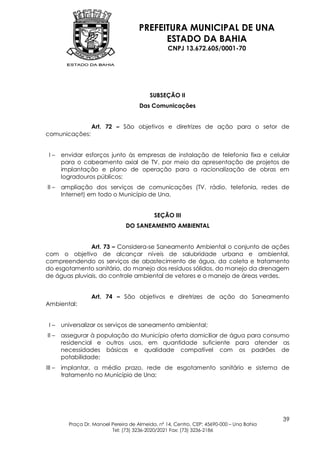 PREFEITURA MUNICIPAL DE UNA
                                             ESTADO DA BAHIA
                                                   CNPJ 13.672.605/0001-70




                                           SUBSEÇÃO II
                                       Das Comunicações


                   Art. 72 – São objetivos e diretrizes de ação para o setor de
comunicações:


 I–     envidar esforços junto às empresas de instalação de telefonia fixa e celular
        para o cabeamento axial de TV, por meio da apresentação de projetos de
        implantação e plano de operação para a racionalização de obras em
        logradouros públicos;
II –    ampliação dos serviços de comunicações (TV, rádio, telefonia, redes de
        Internet) em todo o Município de Una.


                                             SEÇÃO III
                                 DO SANEAMENTO AMBIENTAL


               Art. 73 – Considera-se Saneamento Ambiental o conjunto de ações
com o objetivo de alcançar níveis de salubridade urbana e ambiental,
compreendendo os serviços de abastecimento de água, da coleta e tratamento
do esgotamento sanitário, do manejo dos resíduos sólidos, do manejo da drenagem
de águas pluviais, do controle ambiental de vetores e o manejo de áreas verdes.


                   Art. 74 – São objetivos e diretrizes de ação do Saneamento
Ambiental:


 I–     universalizar os serviços de saneamento ambiental;
II –    assegurar à população do Município oferta domiciliar de água para consumo
        residencial e outros usos, em quantidade suficiente para atender as
        necessidades básicas e qualidade compatível com os padrões de
        potabilidade;
III –   implantar, a médio prazo, rede de esgotamento sanitário e sistema de
        tratamento no Município de Una;




                                                                                           39
          Praça Dr. Manoel Pereira de Almeida, nº 14, Centro, CEP: 45690-000 – Una Bahia
                           Tel: (73) 3236-2020/2021 Fax: (73) 3236-2186
 
