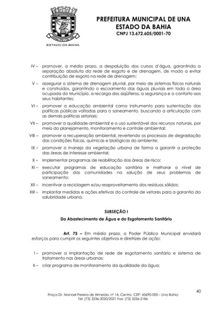 PREFEITURA MUNICIPAL DE UNA
                                              ESTADO DA BAHIA
                                                    CNPJ 13.672.605/0001-70




 IV –    promover, a médio prazo, a despoluição dos cursos d‟água, garantindo a
         separação absoluta da rede de esgoto e de drenagem, de modo a evitar
         contribuição de esgoto na rede de drenagem;
 V–      assegurar o sistema de drenagem pluvial, por meio de sistemas físicos naturais
         e construídos, garantindo o escoamento das águas pluviais em toda a área
         ocupada do Município, a recarga dos aqüíferos, a segurança e o conforto aos
         seus habitantes;
 VI –    promover a educação ambiental como instrumento para sustentação das
         políticas públicas voltadas para o saneamento, buscando a articulação com
         as demais políticas setoriais;
VII –    promover a qualidade ambiental e o uso sustentável dos recursos naturais, por
         meio do planejamento, monitoramento e controle ambiental;
VIII –   promover a recuperação ambiental, revertendo os processos de degradação
         das condições físicas, químicas e biológicas do ambiente;
 IX –    promover o manejo da vegetação urbana de forma a garantir a proteção
         das áreas de interesse ambiental;
  X–     implementar programas de reabilitação das áreas de risco;
 XI –    executar programas de educação sanitária e melhorar o nível                        de
         participação das comunidades na solução de seus problemas                          de
         saneamento;
XII –    incentivar a reciclagem e/ou reaproveitamento dos resíduos sólidos;
XIII –   implantar medidas e ações efetivas do controle de vetores para a garantia da
         salubridade urbana.


                                             SUBSEÇÃO I
                  Do Abastecimento de Água e do Esgotamento Sanitário


                Art. 75 – Em médio prazo, o Poder Público Municipal envidará
 esforços para cumprir os seguintes objetivos e diretrizes de ação:


   I–    promover a implantação de rede de esgotamento sanitário e sistema de
         tratamento nas áreas urbanas;
  II –   criar programa de monitoramento da qualidade da água;




                                                                                            40
           Praça Dr. Manoel Pereira de Almeida, nº 14, Centro, CEP: 45690-000 – Una Bahia
                            Tel: (73) 3236-2020/2021 Fax: (73) 3236-2186
 