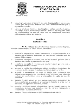 PREFEITURA MUNICIPAL DE UNA
                                              ESTADO DA BAHIA
                                                    CNPJ 13.672.605/0001-70




 III –   executar programas de saneamento em áreas de população de baixa renda,
         com soluções adequadas e de baixo custo para o abastecimento de água e
         esgotamento sanitário;
 IV –    promover estudo de viabilidade da utilização de práticas sustentáveis, como,
         por exemplo, o reuso, a manutenção da rede - de modo a evitar perdas físicas
         e o aproveitamento de água de chuva para fins não potáveis, como nas
         edificações de médio e grande porte.


                                            SUBSEÇÃO II
                                       Dos Resíduos Sólidos


               Art. 76 – O Poder Executivo Municipal elaborará, em médio prazo,
 Plano de Gestão de Resíduos Sólidos Urbanos, de modo a:


   I–    promover a ampliação da coleta, a reutilização, o reaproveitamento, e a
         implantação de práticas sustentáveis em relação aos diferentes tipos de
         resíduos sólidos urbanos;
  II –   possibilitar a captação de recursos, junto a outros níveis de governo, para a
         implantação do plano e gerenciamento do setor;
 III –   possibilitar a captação de recursos, junto a outros níveis de governo, para a
         implantação de aterro sanitário;
 IV –    promover a gestão diferenciada dos resíduos domiciliares, hospitalares, da
         construção civil, industriais e da poda e manutenção de áreas verdes;
 V–      promover a recuperação da área do antigo lixão, dotando-a dos
         equipamentos necessários ao controle de gases e líquidos, para utilização
         posterior, em conformidade com as orientações do órgão de controle
         ambiental;
 VI –    implantar a coleta seletiva em todo o espaço geográfico do Município de
         Una, possibilitando a geração de programas de trabalho e renda com a
         sociedade civil organizada e iniciativa privada;
VII –    efetuar a gestão dos resíduos da construção civil, de maneira individual ou
         consorciada, evitando sua disposição final de maneira inadequada e
         possibilitando o seu reaproveitamento;
VIII –   implantar central de recolhimento de embalagens de agrotóxicos.




                                                                                            41
           Praça Dr. Manoel Pereira de Almeida, nº 14, Centro, CEP: 45690-000 – Una Bahia
                            Tel: (73) 3236-2020/2021 Fax: (73) 3236-2186
 