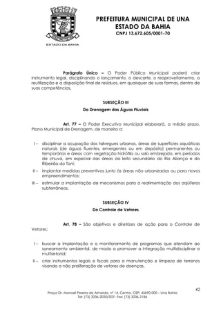PREFEITURA MUNICIPAL DE UNA
                                             ESTADO DA BAHIA
                                                   CNPJ 13.672.605/0001-70




                 Parágrafo Único – O Poder Público Municipal poderá criar
instrumento legal, disciplinando o lançamento, o descarte, o reaproveitamento, a
reutilização e a disposição final de resíduos, em quaisquer de suas formas, dentro de
suas competências,


                                           SUBSEÇÃO III
                               Da Drenagem das Águas Pluviais


               Art. 77 – O Poder Executivo Municipal elaborará, a médio prazo,
Plano Municipal de Drenagem, de maneira a:


 I–     disciplinar a ocupação dos talvegues urbanos, áreas de superfícies aquáticas
        naturais (de águas fluentes, emergentes ou em depósito) permanentes ou
        temporárias e áreas com vegetação hidrófila ou solo embrejado, em períodos
        de chuva, em especial das áreas do leito secundário do Rio Aliança e do
        Ribeirão do Toni;
II –    implantar medidas preventivas junto às áreas não urbanizadas ou para novos
        empreendimentos;
III –   estimular a implantação de mecanismos para a realimentação dos aqüíferos
        subterrâneos.


                                           SUBSEÇÃO IV
                                     Do Controle de Vetores


                   Art. 78 – São objetivos e diretrizes de ação para o Controle de
Vetores:


 I–     buscar a implantação e o monitoramento de programas que atendam ao
        saneamento ambiental, de modo a promover a integração multidisciplinar e
        multisetorial;
II –    criar instrumentos legais e fiscais para a manutenção e limpeza de terrenos
        visando a não proliferação de vetores de doenças.




                                                                                           42
          Praça Dr. Manoel Pereira de Almeida, nº 14, Centro, CEP: 45690-000 – Una Bahia
                           Tel: (73) 3236-2020/2021 Fax: (73) 3236-2186
 