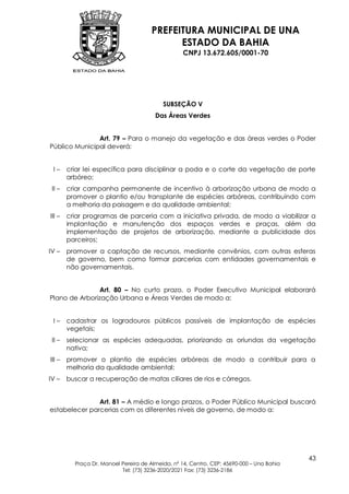 PREFEITURA MUNICIPAL DE UNA
                                             ESTADO DA BAHIA
                                                   CNPJ 13.672.605/0001-70




                                           SUBSEÇÃO V
                                        Das Áreas Verdes


               Art. 79 – Para o manejo da vegetação e das áreas verdes o Poder
Público Municipal deverá:


 I–     criar lei específica para disciplinar a poda e o corte da vegetação de porte
        arbóreo;
 II –   criar campanha permanente de incentivo à arborização urbana de modo a
        promover o plantio e/ou transplante de espécies arbóreas, contribuindo com
        a melhoria da paisagem e da qualidade ambiental;
III –   criar programas de parceria com a iniciativa privada, de modo a viabilizar a
        implantação e manutenção dos espaços verdes e praças, além da
        implementação de projetos de arborização, mediante a publicidade dos
        parceiros;
IV –    promover a captação de recursos, mediante convênios, com outras esferas
        de governo, bem como formar parcerias com entidades governamentais e
        não governamentais.


                Art. 80 – No curto prazo, o Poder Executivo Municipal elaborará
Plano de Arborização Urbana e Áreas Verdes de modo a:


 I–     cadastrar os logradouros públicos passíveis de implantação de espécies
        vegetais;
 II –   selecionar as espécies adequadas, priorizando as oriundas da vegetação
        nativa;
III –   promover o plantio de espécies arbóreas de modo a contribuir para a
        melhoria da qualidade ambiental;
IV –    buscar a recuperação de matas ciliares de rios e córregos.


               Art. 81 – A médio e longo prazos, o Poder Público Municipal buscará
estabelecer parcerias com os diferentes níveis de governo, de modo a:




                                                                                           43
          Praça Dr. Manoel Pereira de Almeida, nº 14, Centro, CEP: 45690-000 – Una Bahia
                           Tel: (73) 3236-2020/2021 Fax: (73) 3236-2186
 