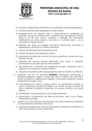 PREFEITURA MUNICIPAL DE UNA
                                                  ESTADO DA BAHIA
                                                        CNPJ 13.672.605/0001-70




        b) combate à degradação ambiental e a recuperação de áreas degradadas;
        c) inclusão social das áreas segregadas no meio urbano;
        d) estabelecimento de diretrizes para o desenvolvimento equilibrado do
           Município, buscando contribuir para o fortalecimento da regulação pública
           sobre o uso do solo urbano, mediante a utilização de instrumentos
           redistributivos de renda urbana e da terra e o controle sobre o uso e
           ocupação do espaço urbano;
        e) definição das áreas que exigem tratamento diferenciado, buscando a
           regularização urbanística e fundiária sustentável;
        f) criação de Áreas Especiais de Interesse Social;
        g) criação de espaços de integração coletiva;
        h) adequação do direito de construir às normas urbanísticas, ambientais e aos
           interesses sociais;
        i)    utilização dos recursos naturais disponíveis, bem como a proteção,
              preservação e a recuperação do meio ambiente;
        j)    aproveitamento e utilização da propriedade privada compatível com a
              segurança e a saúde dos usuários e vizinhos;
        k) utilização compulsória e tributação progressiva para os imóveis sub-utilizados.
II –         transformar Una em um Município SAUDÁVEL, fomentando, promovendo e
             apoiando programas, projetos e ações que visem a melhoria da saúde física,
             mental, emocional e espiritual dos cidadãos, e da saúde econômica, social e
             ambiental do Município, como:
        a) universalização do acesso à água potável, ao esgotamento sanitário, à
           coleta e disposição de resíduos sólidos e ao manejo de águas pluviais de
           forma integrada às políticas ambientais, de recursos hídricos e de saúde
           pública;
        b) revitalização e recuperação dos cursos d‟água existentes;
        c) preservação e conservação das áreas de encostas, vales, cursos d‟água,
           manguezais e restinga;
III –        projetar Una como referência de Município com desenvolvimento equilibrado
             e ambientalmente sustentável, através de:
        a) criação de programas de estímulos destinados à atração de investidores na
           área de ecoturismo e turismo sustentável;




                                                                                                8
               Praça Dr. Manoel Pereira de Almeida, nº 14, Centro, CEP: 45690-000 – Una Bahia
                                Tel: (73) 3236-2020/2021 Fax: (73) 3236-2186
 