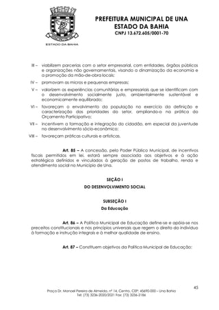 PREFEITURA MUNICIPAL DE UNA
                                              ESTADO DA BAHIA
                                                    CNPJ 13.672.605/0001-70




 III –   viabilizem parcerias com o setor empresarial, com entidades, órgãos públicos
         e organizações não governamentais, visando a dinamização da economia e
         a promoção da mão-de-obra locais;
 IV –    promovam as micros e pequenas empresas;
 V–      valorizem as experiências comunitárias e empresariais que se identificam com
         o desenvolvimento socialmente justo, ambientalmente sustentável e
         economicamente equilibrado;
 VI –    favoreçam o envolvimento da população no exercício da definição e
         caracterização das prioridades do setor, ampliando-o na prática do
         Orçamento Participativo;
VII –    incentivem a formação e integração do cidadão, em especial da juventude
         no desenvolvimento sócio-econômico;
VIII –   favoreçam práticas culturais e artísticas.


                 Art. 85 – A concessão, pelo Poder Público Municipal, de incentivos
 fiscais permitidos em lei, estará sempre associada aos objetivos e à ação
 estratégica definidos e vinculados à geração de postos de trabalho, renda e
 atendimento social no Município de Una.


                                               SEÇÃO I
                                 DO DESENVOLVIMENTO SOCIAL


                                             SUBSEÇÃO I
                                           Da Educação


                 Art. 86 – A Política Municipal de Educação define-se e apóia-se nos
 preceitos constitucionais e nos princípios universais que regem o direito do indivíduo
 à formação e instrução integrais e à melhor qualidade de ensino.


                    Art. 87 – Constituem objetivos da Política Municipal de Educação:




                                                                                            45
           Praça Dr. Manoel Pereira de Almeida, nº 14, Centro, CEP: 45690-000 – Una Bahia
                            Tel: (73) 3236-2020/2021 Fax: (73) 3236-2186
 