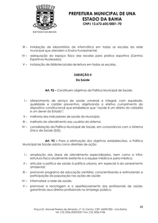 PREFEITURA MUNICIPAL DE UNA
                                             ESTADO DA BAHIA
                                                   CNPJ 13.672.605/0001-70




III –   instalação de laboratórios de informática em todas as escolas da rede
        municipal que atendem o Ensino Fundamental;
IV –    adequação do espaço físico das escolas para pratica esportiva (Centros
        Esportivos Nucleados);
V–      instalação de biblioteca/sala de leitura em todas as escolas.


                                           SUBSEÇÃO II
                                             Da Saúde


                   Art. 92 – Constituem objetivos da Política Municipal de Saúde:


 I–     oferecimento de serviço de saúde universal e integral, com equidade,
        qualidade e caráter preventivo, objetivando o efetivo cumprimento do
        dispositivo constitucional que estabelece que “saúde é um direito do cidadão
        e um dever do Estado”;
 II –   melhoria dos indicadores de saúde do Município;
III –   melhoria do atendimento aos usuários do sistema;
IV –    consolidação da Política Municipal de Saúde, em consonância com o Sistema
        Único de Saúde (SUS).


               Art. 93 – Para a efetivação dos objetivos estabelecidos, a Política
Municipal de Saúde adota como diretrizes de ação:


 I–     ampliação das áreas de atendimento especializados, bem como a infra-
        estrutura física atualmente existente e a equipe médica e para-médica;
 II –   articular a política de saúde à política urbana, em especial à do saneamento
        ambiental;
III –   promover programa de educação sanitária, conscientizando e estimulando a
        participação da população nas ações de saúde;
IV –    informatizar a rede de saúde;
V–      promover a reciclagem e o aperfeiçoamento dos profissionais de saúde,
        garantindo seus direitos profissionais no emprego público.




                                                                                           48
          Praça Dr. Manoel Pereira de Almeida, nº 14, Centro, CEP: 45690-000 – Una Bahia
                           Tel: (73) 3236-2020/2021 Fax: (73) 3236-2186
 