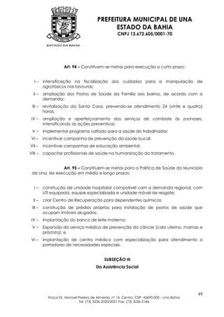 PREFEITURA MUNICIPAL DE UNA
                                              ESTADO DA BAHIA
                                                    CNPJ 13.672.605/0001-70




                    Art. 94 – Constituem-se metas para execução a curto prazo:


   I–    intensificação na fiscalização dos cuidados para a manipulação de
         agrotóxicos nas lavouras;
  II –   ampliação dos Postos de Saúde da Família aos bairros, de acordo com a
         demanda;
 III –   revitalização da Santa Casa, prevendo-se atendimento 24 (vinte e quatro)
         horas;
 IV –    ampliação e aperfeiçoamento dos serviços de combate às zoonoses,
         intensificando as ações preventivas;
 V–      implementar programa voltado para a saúde do trabalhador;
 VI –    incentivar campanha de prevenção da saúde bucal;
VII –    incentivar campanhas de educação ambiental;
VIII –   capacitar profissionais de saúde na humanização do tratamento.


               Art. 95 – Constituem-se metas para a Política de Saúde do Município
 de Una, de execução em médio e longo prazos:


   I–    construção de unidade hospitalar compatível com a demanda regional, com
         UTI equipada, equipe especializada e unidade móvel de resgate;
  II –   criar Centro de Recuperação para dependentes químicos;
 III –   construção de prédios próprios para instalação de postos de saúde que
         ocupam imóveis alugados;
 IV –    implantação do banco de leite materno;
 V–      Expansão do serviço médico de prevenção do câncer (colo uterino, mamas e
         próstata); e
 VI –    implantação de centro médico com especialização para atendimento a
         portadores de necessidades especiais.


                                            SUBSEÇÃO III
                                       Da Assistência Social




                                                                                            49
           Praça Dr. Manoel Pereira de Almeida, nº 14, Centro, CEP: 45690-000 – Una Bahia
                            Tel: (73) 3236-2020/2021 Fax: (73) 3236-2186
 