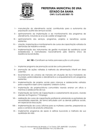 PREFEITURA MUNICIPAL DE UNA
                                              ESTADO DA BAHIA
                                                    CNPJ 13.672.605/0001-70




   I–    manutenção do atendimento social, contribuindo para a autonomia da
         população usuária dos serviços sociais;
  II –   aprimoramento da implantação e do monitoramento dos programas de
         atendimento, incluindo-se aí os de caráter emergencial;
 III –   aprimoramento dos serviços, programas, projetos e                      benefícios sociais
         existentes;
 IV –    criação, implantação e monitoramento de cursos de capacitação voltados às
         demandas de trabalho e renda;
 V–      implementação dos instrumentos de gestão municipal da assistência social
         estabelecidos e normatizados nacionalmente pelo Sistema Único de
         Assistência Social (SUAS).


                    Art. 100 – Constituem-se metas para execução a curto prazo:


   I–    implantar programa de promoção social de cunho preventivo;
  II –   promoção de ações voltadas à melhoria da alimentação infantil em área
         carentes;
 III –   levantamento do universo de menores em situação de risco moradores do
         município, potencializando o atendimento e o enquadramento em programas
         existentes;
 IV –    implementação de projetos sociais para crianças e adolescentes voltados
         para o esporte e lazer como capoeira, futebol e outros;
 V–      implantação de projetos/oficina comunitária visando ensinar um ofício a
         meninos e adolescentes de rua;
 VI –    implantação de Centro de Capacitação e cadastramento de jovens, visando
         atender ao Programa 1º Emprego;
VII –    realização de cursos de capacitação profissional, priorizando os portadores de
         necessidades especiais, de forma articulada com as demais políticas sociais,
         em especial da educação;
VIII –   implementação de cursos /oficinas para as mulheres carentes, preparando-as
         para o comércio de produtos artesanais;
 IX –    implementar programas de apoio à velhice buscando a melhoria de sua
         qualidade de vida;




                                                                                               51
           Praça Dr. Manoel Pereira de Almeida, nº 14, Centro, CEP: 45690-000 – Una Bahia
                            Tel: (73) 3236-2020/2021 Fax: (73) 3236-2186
 