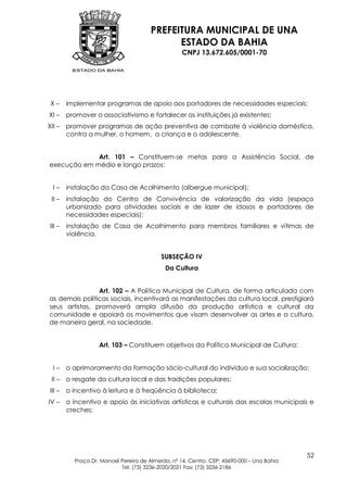 PREFEITURA MUNICIPAL DE UNA
                                             ESTADO DA BAHIA
                                                   CNPJ 13.672.605/0001-70




 X–     implementar programas de apoio aos portadores de necessidades especiais;
XI –    promover o associativismo e fortalecer as instituições já existentes;
XII –   promover programas de ação preventiva de combate à violência doméstica,
        contra a mulher, o homem, a criança e o adolescente.


             Art. 101 – Constituem-se metas para a Assistência Social, de
execução em médio e longo prazos:


  I–    instalação da Casa de Acolhimento (albergue municipal);
 II –   instalação do Centro de Convivência de valorização da vida (espaço
        urbanizado para atividades sociais e de lazer de idosos e portadores de
        necessidades especiais);
III –   instalação de Casa de Acolhimento para membros familiares e vítimas de
        violência.


                                           SUBSEÇÃO IV
                                            Da Cultura


                Art. 102 – A Política Municipal de Cultura, de forma articulada com
as demais políticas sociais, incentivará as manifestações da cultura local, prestigiará
seus artistas, promoverá ampla difusão da produção artística e cultural da
comunidade e apoiará os movimentos que visam desenvolver as artes e a cultura,
de maneira geral, na sociedade.


                   Art. 103 – Constituem objetivos da Política Municipal de Cultura:


  I–    o aprimoramento da formação sócio-cultural do indivíduo e sua socialização;
 II –   o resgate da cultura local e das tradições populares;
III –   o incentivo à leitura e à freqüência à biblioteca;
IV –    o incentivo e apoio às iniciativas artísticas e culturais das escolas municipais e
        creches;




                                                                                           52
          Praça Dr. Manoel Pereira de Almeida, nº 14, Centro, CEP: 45690-000 – Una Bahia
                           Tel: (73) 3236-2020/2021 Fax: (73) 3236-2186
 