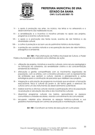 PREFEITURA MUNICIPAL DE UNA
                                              ESTADO DA BAHIA
                                                    CNPJ 13.672.605/0001-70




 V–      o apoio à produção nas artes, na música, nas letras e no artesanato e o
         desenvolvimento das habilidades locais;
 VI –    a sensibilização e o incentivo à iniciativa privada no apoio aos projetos,
         programas e eventos culturais locais;
VII –    o apoio e a promoção das festas locais, eventos de raiz histórica e da
         diversidade cultural;
VIII –   o cultivo à proteção e ao bom uso do patrimônio histórico do Município;
 IX –    a proteção aos cenários naturais e a recuperação dos bens de valor histórico,
         paisagístico e ambiental.


                Art. 104 – Para efetivação da Política Municipal de Cultura, o Poder
 Público Municipal de Una adotará como diretrizes de ação:


   I–    utilização de projetos, iniciativas e eventos culturais como recurso pedagógico
         na formação da cidadania, da sensibilidade criativa e da conscientização
         ambiental do indivíduo;
  II –   efetuação a gestão compartilhada com os movimentos organizados da
         população, com os artistas, com a iniciativa privada e com os representantes
         de entidades que apóiam a cultura, visando o planejamento e ações
         estratégicas para a constituição de parcerias que viabilizem seus projetos.
 III –   integração e articulação de programas municipais que envolvam a formação
         educacional, física e cultural do jovem e, de forma geral, o exercício da
         cultura como um dos instrumentos do desenvolvimento sustentável;
 IV –    realizar eventos e oficinas culturais visando a participação ativa da população
         na produção e veiculação das artes e dos movimentos culturais;
 V–      disseminar programas culturais nos bairros, aproveitando os espaços
         comunitários e unidades escolares, visando o envolvimento da comunidade;
 VI –    recuperar, valorizar e/ou dinamizar os espaços histórico-culturais e sua
         gradativa transformação em centros de produção e manifestação cultural.


                    Art. 105 – Constituem-se metas de execução em curto prazo:




                                                                                            53
           Praça Dr. Manoel Pereira de Almeida, nº 14, Centro, CEP: 45690-000 – Una Bahia
                            Tel: (73) 3236-2020/2021 Fax: (73) 3236-2186
 