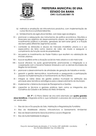 PREFEITURA MUNICIPAL DE UNA
                                           ESTADO DA BAHIA
                                                 CNPJ 13.672.605/0001-70




    b) melhoria e ampliação da infra-estrutura produtiva, com implementação de
       cursos técnicos e profissionalizantes;
    c) fortalecimento da agricultura familiar, com base agro-ecológica.
IV – promover a adequação dos instrumentos de política econômica, tributária e
     financeira aos objetivos do desenvolvimento urbano, de modo a privilegiar os
     investimentos públicos e privados, geradores de bem-estar geral, e a fruição
     dos bens pelos diferentes segmentos sociais;
 V – combater as distorções e abusos do mercado imobiliário urbano e o uso
     especulativo da terra como reserva de valor, de modo a assegurar o
     cumprimento da função social da propriedade;
VI – recuperar os investimentos do Poder Público que resultem na valorização de
     imóveis urbanos;
VII – buscar equilíbrio entre a situação social do meio urbano e a do meio rural;
VIII – buscar eficácia na ação governamental, promovendo a integração e a
       cooperação com o Governo Federal, Estadual e com os demais Municípios da
       Região Sul do Estado;
 IX – promover o desenvolvimento de atividades de geração de trabalho e renda;
 X – garantir a gestão democrática, incentivando e assegurando a participação
     popular na implementação e monitoramento do Plano Diretor;
 XI – integrar as várias áreas da gestão pública municipal na definição dos
      principais eixos temáticos estratégicos para o desenvolvimento do Município;
XII – implementar o Sistema Municipal de Planejamento e Gestão;
XIII – capacitar os técnicos e gestores públicos, bem como os integrantes dos
       Conselhos da Cidade e de Defesa do Meio Ambiente.


                  Art. 9º – O Plano Diretor de Una está orientado por quatro grandes
 eixos temáticos, integrados entre si, que nortearam o processo de construção desta
 Lei, sendo eles:


  I – Eixo do Uso e Ocupação do Solo, Habitação e Regularização Fundiária;
 II – Eixo da Mobilidade         Urbana, Infra-estrutura e          Saneamento Ambiental;
 III – Eixo do Desenvolvimento Sócio-Econômico Local e Regional;
IV – Eixo da Sustentabilidade Ecológica.



                                                                                         9
        Praça Dr. Manoel Pereira de Almeida, nº 14, Centro, CEP: 45690-000 – Una Bahia
                         Tel: (73) 3236-2020/2021 Fax: (73) 3236-2186
 