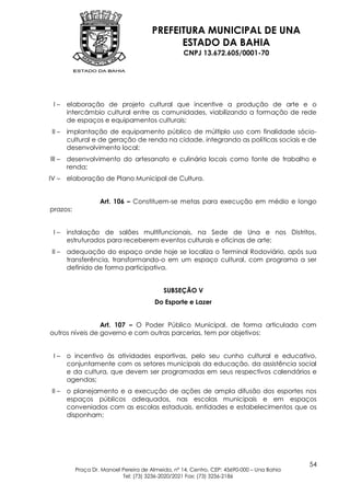PREFEITURA MUNICIPAL DE UNA
                                             ESTADO DA BAHIA
                                                   CNPJ 13.672.605/0001-70




 I–     elaboração de projeto cultural que incentive a produção de arte e o
        intercâmbio cultural entre as comunidades, viabilizando a formação de rede
        de espaços e equipamentos culturais;
 II –   implantação de equipamento público de múltiplo uso com finalidade sócio-
        cultural e de geração de renda na cidade, integrando as políticas sociais e de
        desenvolvimento local;
III –   desenvolvimento do artesanato e culinária locais como fonte de trabalho e
        renda;
IV –    elaboração de Plano Municipal de Cultura.


                   Art. 106 – Constituem-se metas para execução em médio e longo
prazos:


 I–     instalação de salões multifuncionais, na Sede de Una e nos Distritos,
        estruturados para receberem eventos culturais e oficinas de arte;
 II –   adequação do espaço onde hoje se localiza o Terminal Rodoviário, após sua
        transferência, transformando-o em um espaço cultural, com programa a ser
        definido de forma participativa.


                                           SUBSEÇÃO V
                                        Do Esporte e Lazer


                 Art. 107 – O Poder Público Municipal, de forma articulada com
outros níveis de governo e com outras parcerias, tem por objetivos:


 I–     o incentivo às atividades esportivas, pelo seu cunho cultural e educativo,
        conjuntamente com os setores municipais da educação, da assistência social
        e da cultura, que devem ser programadas em seus respectivos calendários e
        agendas;
 II –   o planejamento e a execução de ações de ampla difusão dos esportes nos
        espaços públicos adequados, nas escolas municipais e em espaços
        conveniados com as escolas estaduais, entidades e estabelecimentos que os
        disponham;




                                                                                           54
          Praça Dr. Manoel Pereira de Almeida, nº 14, Centro, CEP: 45690-000 – Una Bahia
                           Tel: (73) 3236-2020/2021 Fax: (73) 3236-2186
 