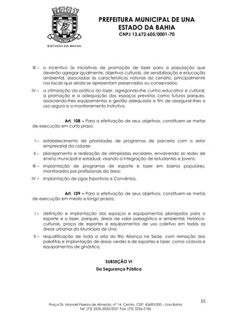 PREFEITURA MUNICIPAL DE UNA
                                             ESTADO DA BAHIA
                                                   CNPJ 13.672.605/0001-70




III –   o incentivo às iniciativas de promoção de lazer para a população que
        deverão agregar igualmente, objetivos culturais, de sensibilização e educação
        ambiental, associadas às características naturais do cenário, principalmente
        nos locais que ainda se apresentam preservados ou conservados;
IV –    a otimização da prática do lazer, agregando-lhe cunho educativo e cultural,
        a promoção e a adequação dos espaços previstos como futuros parques,
        associando-lhes equipamentos e gestão adequada a fim de assegurar-lhes o
        uso seguro e o monitoramento instrutivo.


             Art. 108 – Para a efetivação de seus objetivos, constituem-se metas
de execução em curto prazo:


 I–     estabelecimento de prioridades de programas de parceria com o setor
        empresarial da cidade;
 II –   planejamento e realização de olimpíadas escolares, envolvendo as redes de
        ensino municipal e estadual, visando a integração de estudantes e jovens;
III –   implantação de programas de esporte e lazer em bairros populares,
        monitorados por profissionais da área;
IV –    implantação de Ligas Esportivas e Convênios.


             Art. 109 – Para a efetivação de seus objetivos, constituem-se metas
de execução em médio e longo prazos:


 I–     definição e implantação dos espaços e equipamentos planejados para o
        esporte e o lazer, parques, áreas de valor paisagístico e ambiental, histórico-
        culturais, praça de esportes e equipamentos de uso coletivo em todas as
        áreas urbanas do Município de Una;
 II –   requalificação de toda a orla do Rio Aliança na Sede, com remoção das
        palafitas e implantação de áreas verdes e de esportes e lazer, como ciclovia e
        equipamentos de ginástica.


                                           SUBSEÇÃO VI
                                     Da Segurança Pública




                                                                                           55
          Praça Dr. Manoel Pereira de Almeida, nº 14, Centro, CEP: 45690-000 – Una Bahia
                           Tel: (73) 3236-2020/2021 Fax: (73) 3236-2186
 