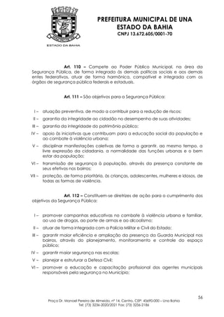 PREFEITURA MUNICIPAL DE UNA
                                              ESTADO DA BAHIA
                                                    CNPJ 13.672.605/0001-70




                Art. 110 – Compete ao Poder Público Municipal, na área da
 Segurança Pública, de forma integrada às demais políticas sociais e aos demais
 entes federativos, atuar de forma harmônica, compatível e integrada com os
 órgãos de segurança pública federais e estaduais.


                    Art. 111 – São objetivos para a Segurança Pública:


  I–     atuação preventiva, de modo a contribuir para a redução de riscos;
 II –    garantia da integridade ao cidadão no desempenho de suas atividades;
 III –   garantia da integridade do patrimônio público;
IV –     apoio às iniciativas que contribuam para a educação social da população e
         ao combate à violência urbana;
 V–      disciplinar manifestações coletivas de forma a garantir, ao mesmo tempo, a
         livre expressão da cidadania, a normalidade das funções urbanas e o bem
         estar da população;
VI –     transmissão de segurança à população, através da presença constante de
         seus efetivos nos bairros;
VII –    proteção, de forma prioritária, às crianças, adolescentes, mulheres e idosos, de
         todas as formas de violência.


                Art. 112 – Constituem-se diretrizes de ação para o cumprimento dos
 objetivos da Segurança Pública:


  I–     promover campanhas educativas no combate à violência urbana e familiar,
         ao uso de drogas, ao porte de armas e ao alcoolismo;
 II –    atuar de forma integrada com a Polícia Militar e Civil do Estado;
 III –   garantir maior eficiência e ampliação da presença da Guarda Municipal nos
         bairros, através do planejamento, monitoramento e controle do espaço
         público;
IV –     garantir maior segurança nas escolas;
 V–      planejar e estruturar a Defesa Civil;
VI –     promover a educação e capacitação profissional dos agentes municipais
         responsáveis pela segurança no Município;




                                                                                            56
           Praça Dr. Manoel Pereira de Almeida, nº 14, Centro, CEP: 45690-000 – Una Bahia
                            Tel: (73) 3236-2020/2021 Fax: (73) 3236-2186
 
