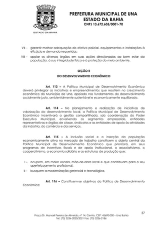 PREFEITURA MUNICIPAL DE UNA
                                              ESTADO DA BAHIA
                                                    CNPJ 13.672.605/0001-70




VII –    garantir melhor adequação do efetivo policial, equipamentos e instalações à
         eficácia e demanda requeridas;
VIII –   apoiar os diversos órgãos em suas ações direcionadas ao bem estar da
         população, à sua integridade física e à proteção do meio ambiente.


                                              SEÇÃO II
                             DO DESENVOLVIMENTO ECONÔMICO


                 Art. 113 – A Política Municipal de Desenvolvimento Econômico
 deverá privilegiar as iniciativas e empreendimentos que resultem no crescimento
 econômico do Município de Una, apoiado nos fundamentos do desenvolvimento
 socialmente justo, ambientalmente sustentável e economicamente equilibrado.


                  Art. 114 – No planejamento e realização de iniciativas de
 valorização do desenvolvimento local, a Política Municipal de Desenvolvimento
 Econômico incentivará a gestão compartilhada, sob coordenação do Poder
 Executivo Municipal, envolvendo os segmentos empresariais, entidades
 representativas e órgãos de classe, sindicatos e as entidades de apoio às atividades
 da indústria, do comércio e dos serviços.


                Art. 115 – A inclusão social e a inserção da população
 economicamente ativa no mercado de trabalho constituem o objeto central da
 Política Municipal de Desenvolvimento Econômico que priorizará, em seus
 programas de incentivos fiscais e de apoio institucional, o associativismo, o
 cooperativismo, a economia solidária e as estruturas de produção que:


   I–    ocupem, em maior escala, mão-de-obra local e que contribuam para o seu
         aperfeiçoamento profissional;
  II –   busquem a modernização gerencial e tecnológica.


                    Art. 116 – Constituem-se objetivos da Política de Desenvolvimento
 Econômico:




                                                                                            57
           Praça Dr. Manoel Pereira de Almeida, nº 14, Centro, CEP: 45690-000 – Una Bahia
                            Tel: (73) 3236-2020/2021 Fax: (73) 3236-2186
 