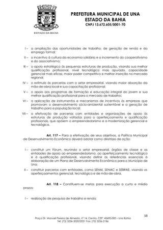 PREFEITURA MUNICIPAL DE UNA
                                              ESTADO DA BAHIA
                                                    CNPJ 13.672.605/0001-70




  I–     a ampliação das oportunidades de trabalho, de geração de renda e do
         emprego formal;
 II –    o incentivo à cultura da economia solidária e o incremento do cooperativismo
         e do associativismo;
 III –   o apoio estratégico às pequenas estruturas de produção, visando sua melhor
         qualificação profissional, nível tecnológico mais apurado, capacidade
         gerencial mais eficaz, maior poder competitivo e melhor inserção no mercado
         regional;
IV –     o estímulo às parcerias com o setor empresarial, visando maior absorção da
         mão-de-obra local e sua capacitação profissional;
 V–      o apoio aos programas de formação e educação integral do jovem e sua
         melhor qualificação profissional para o mercado de trabalho;
VI –     a aplicação de instrumentos e mecanismos de incentivos às empresas que
         promovam o desenvolvimento sócio-ambiental sustentável e a geração de
         trabalho para a população local;
VII –    a efetivação de parcerias com entidades e organizações de apoio às
         estruturas de produção voltadas para o aperfeiçoamento e qualificação
         profissionais, que apóiem o empreendedorismo e a modernização gerencial e
         tecnológica.


               Art. 117 – Para a efetivação de seus objetivos, a Política Municipal
 de Desenvolvimento Econômico deverá adotar como diretrizes de ação:


  I–     constituir um Fórum, reunindo o setor empresarial, órgãos de classe e as
         entidades de apoio ao empreendedorismo, ao aperfeiçoamento tecnológico
         e à qualificação profissional, visando definir as referências essenciais à
         elaboração de um Plano de Desenvolvimento Econômico para o Município de
         Una;
 II –    constituir parcerias com entidades, como SENAI, SENAC e SEBRAE, visando os
         aperfeiçoamentos gerencial, tecnológico e de mão-de-obra.


                    Art. 118 – Constituem-se metas para execução a curto e médio
 prazos:


  I–     realização de pesquisa de trabalho e renda;




                                                                                            58
           Praça Dr. Manoel Pereira de Almeida, nº 14, Centro, CEP: 45690-000 – Una Bahia
                            Tel: (73) 3236-2020/2021 Fax: (73) 3236-2186
 