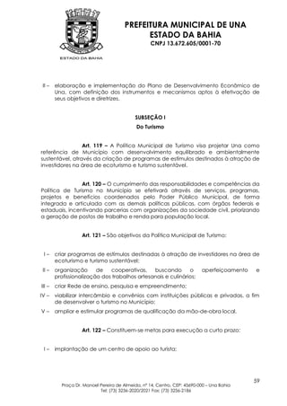 PREFEITURA MUNICIPAL DE UNA
                                             ESTADO DA BAHIA
                                                   CNPJ 13.672.605/0001-70




 II –   elaboração e implementação do Plano de Desenvolvimento Econômico de
        Una, com definição dos instrumentos e mecanismos aptos à efetivação de
        seus objetivos e diretrizes.


                                            SUBSEÇÃO I
                                            Do Turismo


                 Art. 119 – A Política Municipal de Turismo visa projetar Una como
referência de Município com desenvolvimento equilibrado e ambientalmente
sustentável, através da criação de programas de estímulos destinados à atração de
investidores na área de ecoturismo e turismo sustentável.


                Art. 120 – O cumprimento das responsabilidades e competências da
Política de Turismo no Município se efetivará através de serviços, programas,
projetos e benefícios coordenados pelo Poder Público Municipal, de forma
integrada e articulada com as demais políticas públicas, com órgãos federais e
estaduais, incentivando parcerias com organizações da sociedade civil, priorizando
a geração de postos de trabalho e renda para população local.


                   Art. 121 – São objetivos da Política Municipal de Turismo:


 I–     criar programas de estímulos destinadas à atração de investidores na área de
        ecoturismo e turismo sustentável;
 II –   organização      de   cooperativas,    buscando       o           aperfeiçoamento   e
        profissionalização dos trabalhos artesanais e culinários;
III –   criar Rede de ensino, pesquisa e empreendimento;
IV –    viabilizar intercâmbio e convênios com instituições públicas e privadas, a fim
        de desenvolver o turismo no Município;
V–      ampliar e estimular programas de qualificação da mão-de-obra local.


                   Art. 122 – Constituem-se metas para execução a curto prazo:


 I–     implantação de um centro de apoio ao turista;




                                                                                            59
          Praça Dr. Manoel Pereira de Almeida, nº 14, Centro, CEP: 45690-000 – Una Bahia
                           Tel: (73) 3236-2020/2021 Fax: (73) 3236-2186
 