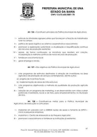 PREFEITURA MUNICIPAL DE UNA
                                               ESTADO DA BAHIA
                                                     CNPJ 13.672.605/0001-70




                     Art. 126 – Constituem princípios da Política Municipal de Agricultura:


 I–       estímulo às atividades agropecuárias que favoreçam a fixação do trabalhador
          rural no campo;
 II –     política de apoio logístico ao sistema cooperativista e associativista;
III –     promover a exploração sustentável, a atualização e requalificação contínua
          dos recursos de produção existentes;
IV –      apoiar, de forma continuada, as iniciativas que resultem em criação,
          incorporação e melhoria contínua de novos recursos de produção;
V–        fortalecer a economia local;
VI –      gerar emprego e renda.


                     Art. 127 – São objetivos da Política Municipal de Agricultura:


 I–       criar programas de estímulos destinados à atração de investidores na área
          agrícola e de prestação de serviços contemplando, dentre outros:
        a) projetos de incentivos fiscais;
        b) implementação de obras de infra-estrutura;
 II –     criar programas objetivando a melhoria da qualidade da produção agrícola
          local;
III –     adoção de um programa de marketing, a ser desenvolvido com vistas a atrair
          potenciais investidores, locais e de fora, para empreendimentos no Município
          de Una.


                Art. 128 – Constituem-se metas para a Política Municipal de
Agricultura, de execução a curto prazo:


 I–       implantar em parceria com o SEBRAE ações de apoio e fomento às MPE‟S -
          micro e pequenas empresas;
 II –     implantar o Centro de Artesanato e do Pequeno Agricultor;
III –     promover o associativismo e fortalecer as instituições já existentes;




                                                                                             61
            Praça Dr. Manoel Pereira de Almeida, nº 14, Centro, CEP: 45690-000 – Una Bahia
                             Tel: (73) 3236-2020/2021 Fax: (73) 3236-2186
 
