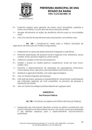 PREFEITURA MUNICIPAL DE UNA
                                              ESTADO DA BAHIA
                                                    CNPJ 13.672.605/0001-70




 IV –    implantar projetos para geração de renda como lavanderias, padarias e
         hortas comunitárias, e outros tipos de oficina de porte familiar;
 V–      divulgar eficazmente as ações de assistência técnica para as comunidades
         rurais;
 VI –    criar uma Central de atendimento para associações comunitárias rurais.


                 Art. 129 – Constituem-se metas para a Política Municipal de
 Agricultura, de execução em médio e longo prazos:


   I–    implementar um plano de desenvolvimento integrado e sustentável;
  II –   fomentar exportações de produtos locais e regionais (mel, artesanato, doces
         caseiros, frutas, produtos orgânicos, entre outros);
 III –   melhorar e ampliar a infra-estrutura produtiva;
 IV –    ampliar o acesso ao crédito (bancos cooperativos, fundo de aval, micro-
         crédito, etc);
 V–      fomentar o desenvolvimento de atividades de agronegócios (fruticultura,
         ovinocaprinocultura, apicultura, pecuária leiteira, piscicultura, etc);
 VI –    fortalecer a agricultura familiar, com base agro-ecológica;
VII –    criar um Núcleo Integrado de Pesquisas;
VIII –   criar rede de ensino, pesquisa e empreendimento, fomentando a participação
         das instituições regionais, de nível universitário, no processo de pesquisa e
         tabulação dos dados;
 IX –    criar um Centro tecnológico profissionalizante em agropecuária.


                                            SUBSEÇÃO III
                                      Das Finanças Públicas


                    Art. 130 – Constituem-se objetivos da Política de Finanças Públicas:


   I–    adequação dos instrumentos tributários e fiscais ao efetivo cumprimento das
         normas urbanísticas do Plano Diretor de Una, da função social da propriedade
         e das diretrizes expressas para o desenvolvimento sócio-econômico
         sustentável;



                                                                                            62
           Praça Dr. Manoel Pereira de Almeida, nº 14, Centro, CEP: 45690-000 – Una Bahia
                            Tel: (73) 3236-2020/2021 Fax: (73) 3236-2186
 