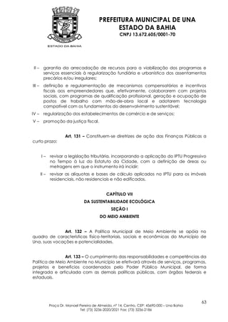 PREFEITURA MUNICIPAL DE UNA
                                                  ESTADO DA BAHIA
                                                        CNPJ 13.672.605/0001-70




 II –     garantia da arrecadação de recursos para a viabilização dos programas e
          serviços essenciais à regularização fundiária e urbanística dos assentamentos
          precários e/ou irregulares;
III –     definição e regulamentação de mecanismos compensatórios e incentivos
          fiscais aos empreendedores que, efetivamente, colaborarem com projetos
          sociais, com programas de qualificação profissional, geração e ocupação de
          postos de trabalho com mão-de-obra local e adotarem tecnologia
          compatível com os fundamentos do desenvolvimento sustentável;
IV –      regularização dos estabelecimentos de comércio e de serviços;
V–        promoção da justiça fiscal.


                        Art. 131 – Constituem-se diretrizes de ação das Finanças Públicas a
curto prazo:


        I–     revisar a legislação tributária, incorporando a aplicação do IPTU Progressivo
               no Tempo à luz do Estatuto da Cidade, com a definição de áreas ou
               metragens em que o instrumento irá incidir;
        II –   revisar as alíquotas e bases de cálculo aplicados no IPTU para os imóveis
               residenciais, não residenciais e não edificados.


                                                CAPÍTULO VII
                                   DA SUSTENTABILIDADE ECOLÓGICA
                                                   SEÇÃO I
                                            DO MEIO AMBIENTE


               Art. 132 – A Política Municipal de Meio Ambiente se apóia no
quadro de características físico-territoriais, sociais e econômicas do Município de
Una, suas vocações e potencialidades.


                Art. 133 – O cumprimento das responsabilidades e competências da
Política de Meio Ambiente no Município se efetivará através de serviços, programas,
projetos e benefícios coordenados pelo Poder Público Municipal, de forma
integrada e articulada com as demais políticas públicas, com órgãos federais e
estaduais.




                                                                                                63
               Praça Dr. Manoel Pereira de Almeida, nº 14, Centro, CEP: 45690-000 – Una Bahia
                                Tel: (73) 3236-2020/2021 Fax: (73) 3236-2186
 