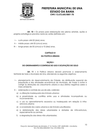 PREFEITURA MUNICIPAL DE UNA
                                             ESTADO DA BAHIA
                                                   CNPJ 13.672.605/0001-70




                Art. 10 – Os prazos para elaboração dos planos setoriais, ações e
projetos estratégicos previstos nesta Lei, estão definidos em:


 I – curto prazo: até 02 (dois) anos;
II – médio prazo: até 05 (cinco) anos;
III – longo prazo: de 05 (cinco) a 10 (dez) anos.


                                           CAPÍTULO IV
                                      DA POLÍTICA URBANA


                                              SEÇÃO I
            DO ORDENAMENTO E CONTROLE DO USO E OCUPAÇÃO DO SOLO


                  Art. 11 – A Política Urbana deverá promover o ordenamento
territorial de todo o Município de Una, atendendo os seguintes objetivos:


 I–     planejamento do desenvolvimento da Cidade, da distribuição espacial da
        população e das atividades econômicas do Município, de modo a evitar e
        corrigir as distorções do crescimento urbano e seus efeitos negativos sobre o
        meio ambiente.
II –    ordenação e controle do uso do solo, coibindo:
   a) a utilização inadequada dos imóveis urbanos;
   b) a proximidade ou conflitos entre usos e atividades incompatíveis ou
      inconvenientes;
   c) o uso ou aproveitamento excessivo ou inadequado em relação à infra-
      estrutura urbana;
   d) a ociosidade dos vazios urbanos e de imóveis subutilizados;
   e) a deterioração das áreas urbanizadas e dotadas de infra-estrutura,
      especialmente as centrais;
   f)    a degradação das áreas não urbanizadas;




                                                                                           10
          Praça Dr. Manoel Pereira de Almeida, nº 14, Centro, CEP: 45690-000 – Una Bahia
                           Tel: (73) 3236-2020/2021 Fax: (73) 3236-2186
 