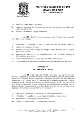 PREFEITURA MUNICIPAL DE UNA
                                              ESTADO DA BAHIA
                                                    CNPJ 13.672.605/0001-70




 VI –    implantar o horto florestal municipal;
VII –    implantar Programa de Educação Ambiental permanente, orientado para
         problemas concretos;
VIII –   dotar o COMDEMA de função deliberativa.


               Art. 137 – Constituem-se metas para o Meio Ambiente, de execução
 em médio e longo prazos:


   I–    capacitar a Guarda Municipal para fiscalizar áreas de preservação ambiental;
  II –   implantar o Parque da Represa;
 III –   recompor a mata ciliar ao longo das margens do Rio Aliança, em sua porção
         que corta a cidade;
 IV –    implementar campanhas de reflorestamento com                        espécies nativas e
         diminuição de queimadas;
 V–      promover estudos sobre o uso da água e conflitos de interesses;
 VI –    incentivar projetos que visem o manejo sustentável da fauna e da flora local.


                                           CAPÍTULO VIII
                                    DA ESTRATÉGIA DE GESTÃO


                  Art. 138 – A Estratégia de Gestão é orientada para a proposição de
 diretrizes e ações que confiram eficiência e racionalidade à estrutura do aparelho
 público do Município de Una, objetivando assegurar eficiência na arrecadação,
 transparência e controle social na formulação e implementação das políticas
 públicas e eficácia na sua execução, tendo como objetivo um processo de gestão
 dinâmico e contínuo, que articule as políticas da Administração Municipal com os
 diversos interesses da sociedade, promovendo instrumentos para o monitoramento
 do desenvolvimento urbano, se efetivando mediante:


   I–    revisão e rearticulação da estrutura da Administração Municipal;
  II –   instituição e integração dos canais de participação da comunidade;
 III –   implementação do Orçamento Participativo;
 IV –    criação do Sistema Municipal de Gestão Participativa;



                                                                                             65
           Praça Dr. Manoel Pereira de Almeida, nº 14, Centro, CEP: 45690-000 – Una Bahia
                            Tel: (73) 3236-2020/2021 Fax: (73) 3236-2186
 