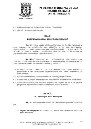 PREFEITURA MUNICIPAL DE UNA
                                                ESTADO DA BAHIA
                                                      CNPJ 13.672.605/0001-70




V–      implementação de programas e projetos intersetoriais;
VI –    demais instrumentos de gestão.


                                                 SEÇÃO I
                        DO SISTEMA MUNICIPAL DE GESTÃO PARTICIPATIVA


                 Art. 139 – Fica criado o Sistema Municipal de Gestão Participativa,
para assegurar a participação dos cidadãos e de suas organizações
representativas no planejamento municipal e na formulação, controle e avaliação
de políticas, planos e decisões administrativas, observados os princípios e normas
gerais desta Lei e demais legislações pertinentes.


               Art. 140 – O Sistema Municipal de Gestão Participativa funciona com
base nos princípios do planejamento integrado, da coordenação intersetorial e da
participação representativa da comunidade, garantindo:


 I–     a promoção de audiências públicas e debates com a participação da
        população e de associações representativas dos vários segmentos da
        comunidade;
 II –   a publicidade quanto aos documentos e informações produzidos;
III –   o acesso de qualquer interessado aos documentos e informações produzidos;
IV –    o encaminhamento de iniciativa popular de projeto de lei e de planos,
        programas e projetos de desenvolvimento municipal e urbano.




                                               SUB-SEÇÃO I
                                  Da Composição e das Atribuições


                      Art. 141 – O Sistema Municipal de Gestão Participativa é composto
por:


        I–   Órgãos de Integração: o Conselho da Cidade e o Conselho Municipal de
             Meio Ambiente;



                                                                                              66
             Praça Dr. Manoel Pereira de Almeida, nº 14, Centro, CEP: 45690-000 – Una Bahia
                              Tel: (73) 3236-2020/2021 Fax: (73) 3236-2186
 