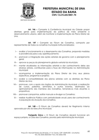 PREFEITURA MUNICIPAL DE UNA
                                              ESTADO DA BAHIA
                                                    CNPJ 13.672.605/0001-70




                 Art. 146 – Compete à Conferência Municipal da Cidade propor
 diretrizes gerais para implementação da política de meio ambiente e
 desenvolvimento urbano, além de monitorar a implementação do Plano Diretor de
 Una.


                Art. 147 – Compete ao Fórum de Conselhos, composto por
 representantes de todos os conselhos municipais institucionalizados:


   I–    avaliar o funcionamento e o desempenho dos Conselhos, propondo medidas
         e providências para o seu aperfeiçoamento;
  II –   promover a integração das ações setoriais de governo com o planejamento
         geral;
 III –   aprovar as peças do planejamento global e setorial do Município;
 IV –    manter atualizadas as informações setoriais e dar conhecimento delas aos
         diversos setores, contribuindo para o fluxo de informações na Administração
         Municipal;
 V–      acompanhar a implementação do Plano Diretor de Una, seus planos
         específicos, programas e projetos;
 VI –    avaliar a compatibilidade dos planos setoriais com as diretrizes do Plano
         Diretor de Una;
VII –    promover, com o apoio dos órgãos da Administração Municipal, a realização
         de cursos, palestras, seminários e outros eventos, destinados ao
         aprimoramento dos membros dos Conselhos, tornando-os mais atuantes e
         propositivos;
VIII –   promover campanhas, editar manuais e divulgar os Conselhos;
 IX –    realizar Audiência Pública com periodicidade anual, para dar conhecimento
         à população da atuação dos Conselhos.


               Art. 148 – O Fórum de Conselhos deverá ter Regimento Interno
 aprovado por ato do Executivo Municipal.


                Parágrafo Único – O Fórum de Conselhos deverá funcionar em
 espaço próprio, a Casa dos Conselhos, provido pela Administração Municipal.




                                                                                            68
           Praça Dr. Manoel Pereira de Almeida, nº 14, Centro, CEP: 45690-000 – Una Bahia
                            Tel: (73) 3236-2020/2021 Fax: (73) 3236-2186
 