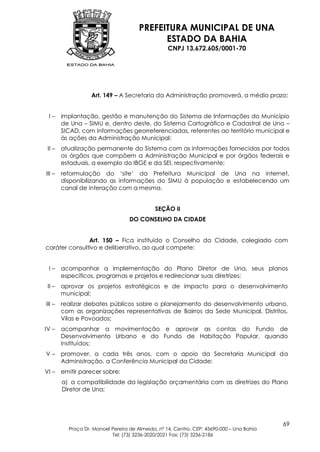 PREFEITURA MUNICIPAL DE UNA
                                             ESTADO DA BAHIA
                                                   CNPJ 13.672.605/0001-70




                   Art. 149 – A Secretaria da Administração promoverá, a médio prazo:


 I–     implantação, gestão e manutenção do Sistema de Informações do Município
        de Una – SIMU e, dentro deste, do Sistema Cartográfico e Cadastral de Una –
        SICAD, com informações georreferenciadas, referentes ao território municipal e
        às ações da Administração Municipal;
 II –   atualização permanente do Sistema com as informações fornecidas por todos
        os órgãos que compõem a Administração Municipal e por órgãos federais e
        estaduais, a exemplo do IBGE e da SEI, respectivamente;
III –   reformulação do „site‟ da Prefeitura Municipal de Una na internet,
        disponibilizando as informações do SIMU à população e estabelecendo um
        canal de interação com a mesma.


                                             SEÇÃO II
                                   DO CONSELHO DA CIDADE


               Art. 150 – Fica instituído o Conselho da Cidade, colegiado com
caráter consultivo e deliberativo, ao qual compete:


 I–     acompanhar a implementação do Plano Diretor de Una, seus planos
        específicos, programas e projetos e redirecionar suas diretrizes;
 II –   aprovar os projetos estratégicos e de impacto para o desenvolvimento
        municipal;
III –   realizar debates públicos sobre o planejamento do desenvolvimento urbano,
        com as organizações representativas de Bairros da Sede Municipal, Distritos,
        Vilas e Povoados;
IV –    acompanhar a movimentação e aprovar as contas do Fundo de
        Desenvolvimento Urbano e do Fundo de Habitação Popular, quando
        instituídos;
V–      promover, a cada três anos, com o apoio da Secretaria Municipal da
        Administração, a Conferência Municipal da Cidade;
VI –    emitir parecer sobre:
        a) a compatibilidade da legislação orçamentária com as diretrizes do Plano
        Diretor de Una;




                                                                                           69
          Praça Dr. Manoel Pereira de Almeida, nº 14, Centro, CEP: 45690-000 – Una Bahia
                           Tel: (73) 3236-2020/2021 Fax: (73) 3236-2186
 