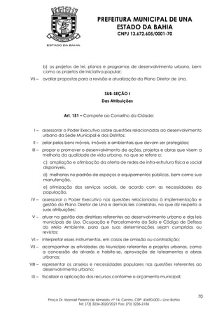 PREFEITURA MUNICIPAL DE UNA
                                             ESTADO DA BAHIA
                                                   CNPJ 13.672.605/0001-70




        b) os projetos de lei, planos e programas de desenvolvimento urbano, bem
        como os projetos de iniciativa popular;
VII –   avaliar propostas para a revisão e atualização do Plano Diretor de Una.


                                           SUB-SEÇÃO I
                                         Das Atribuições


                   Art. 151 – Compete ao Conselho da Cidade:


  I – assessorar o Poder Executivo sobre questões relacionadas ao desenvolvimento
      urbano da Sede Municipal e dos Distritos;
 II – zelar pelos bens móveis, imóveis e ambientais que devam ser protegidos;
 III – propor e promover o desenvolvimento de ações, projetos e obras que visem a
       melhoria da qualidade de vida urbana, no que se refere a:
        c) ampliação e otimização da oferta de redes de infra-estrutura física e social
        disponíveis,
        d) melhorias no padrão de espaços e equipamentos públicos, bem como sua
        manutenção,
        e) otimização dos serviços sociais, de acordo com as necessidades da
        população.
IV – assessorar o Poder Executivo nas questões relacionados à implementação e
     gestão do Plano Diretor de Una e demais leis correlatas, no que diz respeito a
     suas atribuições;
 V – atuar na gestão das diretrizes referentes ao desenvolvimento urbano e das leis
     municipais de Uso, Ocupação e Parcelamento do Solo e Código de Defesa
     do Meio Ambiente, para que suas determinações sejam cumpridas ou
     revistas;
VI – interpretar esses instrumentos, em casos de omissão ou contradição;
VII – acompanhar as atividades do Município referentes a projetos urbanos, como
      a concessão de alvarás e habite-se, aprovação de loteamentos e obras
      urbanas;
VIII – representar os anseios e necessidades populares nas questões referentes ao
       desenvolvimento urbano;
 IX – fiscalizar a aplicação dos recursos conforme o orçamento municipal;



                                                                                           70
          Praça Dr. Manoel Pereira de Almeida, nº 14, Centro, CEP: 45690-000 – Una Bahia
                           Tel: (73) 3236-2020/2021 Fax: (73) 3236-2186
 