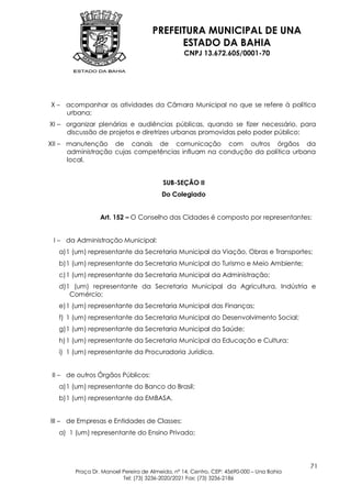 PREFEITURA MUNICIPAL DE UNA
                                           ESTADO DA BAHIA
                                                 CNPJ 13.672.605/0001-70




X – acompanhar as atividades da Câmara Municipal no que se refere à política
    urbana;
XI – organizar plenárias e audiências públicas, quando se fizer necessário, para
     discussão de projetos e diretrizes urbanas promovidas pelo poder público;
XII – manutenção de canais de comunicação com outros órgãos da
      administração cujas competências influam na condução da política urbana
      local.


                                         SUB-SEÇÃO II
                                        Do Colegiado


                 Art. 152 – O Conselho das Cidades é composto por representantes:


 I – da Administração Municipal:
   a) 1 (um) representante da Secretaria Municipal da Viação, Obras e Transportes;
   b) 1 (um) representante da Secretaria Municipal do Turismo e Meio Ambiente;
   c) 1 (um) representante da Secretaria Municipal da Administração;
   d)1 (um) representante da Secretaria Municipal da Agricultura, Indústria e
      Comércio;
   e) 1 (um) representante da Secretaria Municipal das Finanças;
   f) 1 (um) representante da Secretaria Municipal do Desenvolvimento Social;
   g) 1 (um) representante da Secretaria Municipal da Saúde;
   h) 1 (um) representante da Secretaria Municipal da Educação e Cultura;
   i) 1 (um) representante da Procuradoria Jurídica.


 II – de outros Órgãos Públicos:
   a) 1 (um) representante do Banco do Brasil;
   b) 1 (um) representante da EMBASA.


III – de Empresas e Entidades de Classes:
   a) 1 (um) representante do Ensino Privado;




                                                                                         71
        Praça Dr. Manoel Pereira de Almeida, nº 14, Centro, CEP: 45690-000 – Una Bahia
                         Tel: (73) 3236-2020/2021 Fax: (73) 3236-2186
 