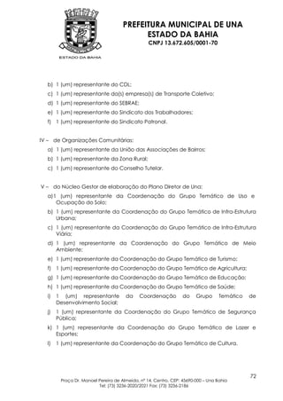 PREFEITURA MUNICIPAL DE UNA
                                           ESTADO DA BAHIA
                                                 CNPJ 13.672.605/0001-70




  b) 1 (um) representante do CDL;
  c) 1 (um) representante da(s) empresa(s) de Transporte Coletivo;
  d) 1 (um) representante do SEBRAE;
  e) 1 (um) representante do Sindicato dos Trabalhadores;
  f) 1 (um) representante do Sindicato Patronal.


IV – de Organizações Comunitárias:
  a) 1 (um) representante da União das Associações de Bairros;
  b) 1 (um) representante da Zona Rural;
  c) 1 (um) representante do Conselho Tutelar.


V – do Núcleo Gestor de elaboração do Plano Diretor de Una:
  a) 1 (um) representante da Coordenação do Grupo Temático de Uso e
      Ocupação do Solo;
  b) 1 (um) representante da Coordenação do Grupo Temático de Infra-Estrutura
     Urbana;
  c) 1 (um) representante da Coordenação do Grupo Temático de Infra-Estrutura
     Viária;
  d) 1 (um) representante da Coordenação do Grupo Temático de Meio
     Ambiente;
  e) 1 (um) representante da Coordenação do Grupo Temático de Turismo;
  f) 1 (um) representante da Coordenação do Grupo Temático de Agricultura;
  g) 1 (um) representante da Coordenação do Grupo Temático de Educação;
  h) 1 (um) representante da Coordenação do Grupo Temático de Saúde;
  i)   1 (um) representante           da    Coordenação          do    Grupo      Temático   de
       Desenvolvimento Social;
  j)   1 (um) representante da Coordenação do Grupo Temático de Segurança
       Pública;
  k) 1 (um) representante da Coordenação do Grupo Temático de Lazer e
     Esportes;
  l)   1 (um) representante da Coordenação do Grupo Temático de Cultura.




                                                                                             72
        Praça Dr. Manoel Pereira de Almeida, nº 14, Centro, CEP: 45690-000 – Una Bahia
                         Tel: (73) 3236-2020/2021 Fax: (73) 3236-2186
 