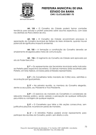 PREFEITURA MUNICIPAL DE UNA
                                           ESTADO DA BAHIA
                                                 CNPJ 13.672.605/0001-70




                 Art. 153 – O Conselho da Cidade poderá formar comissões
temáticas para estudar e proferir pareceres sobre assuntos específicos, com base
nas diretrizes do Plano Diretor de Una.


                Art. 154 – O Conselho da Cidade encaminhará processos à
apreciação do Conselho Municipal de Defesa do Meio Ambiente, quando houver
potencial de significativo impacto ambiental.


             Art. 155 – A formação e constituição do Conselho deverão ser
amplamente divulgadas pelos meios de comunicação.


               Art. 156 – O regimento do Conselho da Cidade será aprovado por
ato do Poder Executivo.


                  § 1º – Os representantes das Secretarias Municipais serão indicados
ao Prefeito pelos respectivos Secretários. Os demais membros serão escolhidos pelo
Prefeito, em listas tríplices, enviadas pelas entidades representadas.


             § 2º – Os Conselheiros terão mandato de 3 (três) anos, admitida a
recondução por igual período.


                § 3º – Na primeira reunião, os membros do Conselho elegerão,
dentre os seus pares, seu Presidente e Vice Presidente.


                § 4º – O exercício do mandato do Conselheiro é considerado de
relevante interesse público, sendo vedado a percepção de qualquer retribuição
pecuniária ou vantagens de qualquer espécie.


                  § 5º – O Conselheiro que faltar a três seções consecutivas, sem
justificativa plausível, incorrerá em perda de mandato.


                 § 6º – O Ministério Público poderá enviar representante para
participar das reuniões do Conselho, porém, sem direito a voto.




                                                                                         73
        Praça Dr. Manoel Pereira de Almeida, nº 14, Centro, CEP: 45690-000 – Una Bahia
                         Tel: (73) 3236-2020/2021 Fax: (73) 3236-2186
 
