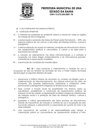 PREFEITURA MUNICIPAL DE UNA
                                               ESTADO DA BAHIA
                                                     CNPJ 13.672.605/0001-70




        g) o uso inadequado dos espaços públicos;
        h) a poluição ambiental.
 III –   a melhoria da qualidade do ambiente urbano e natural em todas as regiões
         da Cidade de forma integrada;
IV –     a preservação e proteção das Áreas de Preservação Permanente – APPs, dos
         espaços públicos de uso comum e das áreas de interesse histórico, cultural e
         paisagístico;
 V–      a democratização do acesso às melhores condições de infra-estrutura urbana,
         aos equipamentos públicos e comunitários, à cultura e ao lazer para a
         população da Cidade;
VI –     a indução ao adensamento nas áreas infra-estruturadas e a restrição à
         ocupação nas áreas frágeis ambientalmente e de infra-estrutura precária,
         combatendo a especulação imobiliária;
VII –    a promoção de condições de moradia digna.


                Art. 12 – Para promover o ordenamento e controle do uso e
 ocupação do solo do território do Município de Una, o Poder Público Municipal
 deverá seguir as seguintes diretrizes de ação:


  I – equacionar a Política Urbana do Município no contexto da Região, para a
      implementação do Macrozoneamento, dos sistemas estruturais do viário, do
      transporte, das questões habitacionais, urbanísticas e ambientais, enfim,
      promovendo o planejamento integrado no âmbito local e regional;
 II – fazer cumprir a função social da propriedade nos terrenos vazios ou
      subutilizados, possibilitando a construção de equipamentos públicos de
      interesse social da cidade, a regularização fundiária, programas habitacionais
      de interesse social e a proteção de área de interesse histórico, cultural e
      paisagístico;
 III – possibilitar o melhor aproveitamento das áreas providas de infra-estrutura,
       através de mecanismos de indução e controle do uso e ocupação do solo,
       buscando adequar o adensamento à capacidade de suporte do meio e da
       rede instalada;
IV – criar mecanismos de controle e de responsabilidade para obrigar a
     implantação prévia ou concomitante de equipamentos públicos e infra-




                                                                                             11
            Praça Dr. Manoel Pereira de Almeida, nº 14, Centro, CEP: 45690-000 – Una Bahia
                             Tel: (73) 3236-2020/2021 Fax: (73) 3236-2186
 