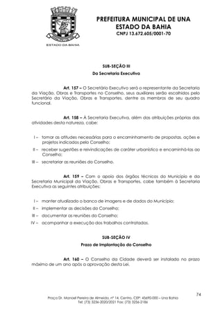 PREFEITURA MUNICIPAL DE UNA
                                           ESTADO DA BAHIA
                                                 CNPJ 13.672.605/0001-70




                                        SUB-SEÇÃO III
                                  Da Secretaria Executiva


              Art. 157 – O Secretário Executivo será o representante da Secretaria
da Viação, Obras e Transportes no Conselho, seus auxiliares serão escolhidos pelo
Secretário da Viação, Obras e Transportes, dentre os membros de seu quadro
funcional.


               Art. 158 – À Secretaria Executiva, além das atribuições próprias das
atividades desta natureza, cabe:


 I – tomar as atitudes necessárias para o encaminhamento de propostas, ações e
     projetos indicados pelo Conselho;
II – receber sugestões e reivindicações de caráter urbanístico e encaminhá-las ao
     Conselho;
III – secretariar as reuniões do Conselho.


                Art. 159 – Com o apoio dos órgãos técnicos do Município e da
Secretaria Municipal da Viação, Obras e Transportes, cabe também à Secretaria
Executiva as seguintes atribuições:


 I – manter atualizado o banco de imagens e de dados do Município;
II – implementar as decisões do Conselho;
III – documentar as reuniões do Conselho;
IV – acompanhar a execução dos trabalhos contratados.


                                        SUB-SEÇÃO IV
                           Prazo de Implantação do Conselho


             Art. 160 – O Conselho da Cidade deverá ser instalado no prazo
máximo de um ano após a aprovação desta Lei.




                                                                                         74
        Praça Dr. Manoel Pereira de Almeida, nº 14, Centro, CEP: 45690-000 – Una Bahia
                         Tel: (73) 3236-2020/2021 Fax: (73) 3236-2186
 