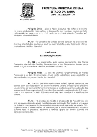PREFEITURA MUNICIPAL DE UNA
                                           ESTADO DA BAHIA
                                                 CNPJ 13.672.605/0001-70




                 Parágrafo Único – Caso o Poder Executivo não instale o Conselho
no prazo estabelecido neste artigo, a designação dos membros poderá ser feita
pelas entidades elencadas no art. 152 desta Lei e a instalação do Conselho será
feita pelo Ministério Público.


                Art. 161 – O Conselho da Cidade deverá aprovar, no prazo de 180
(cento e oitenta) dias, contado a partir de sua instituição, o seu Regimento Interno,
baseado nas diretrizes desta Lei.


                                         CAPÍTULO IX
                                  DAS DISPOSIÇÕES FINAIS


                  Art. 162 – A elaboração, pelo órgão competente, dos Planos
Plurianuais, das Leis de Diretrizes Orçamentárias e dos Orçamentos Anuais, deve
refletir obrigatoriamente as diretrizes estabelecidas nesta Lei.


               Parágrafo Único – As Leis de Diretrizes Orçamentárias, os Planos
Plurianuais e as Leis Orçamentárias Anuais serão adaptadas para possibilitar a
execução dos programas constantes nesta Lei.


               Art. 163 – O presente Plano Diretor sofrerá ajustes periódicos, de
acordo com as necessidades do desenvolvimento urbano proposto pela presente
Lei, devendo ser permanentemente monitorado e avaliado quanto à validade das
suas proposições e revisado de forma global no período máximo de dez (10) anos,
após a sua aprovação pela Câmara Municipal, sem prejuízo das modificações
sofridas.


               Art. 164 – O processo de revisão e atualização do Plano Diretor de
Una será precedido de ampla mobilização da sociedade, formando-se um grupo
de trabalho com representação da Administração Municipal e da Sociedade Civil,
objetivando-se o fornecimento de contribuições e monitoramento dos trabalhos
durante todo o processo, devendo o referido grupo ser extinto quando da
aprovação da revisão.




                                                                                         75
        Praça Dr. Manoel Pereira de Almeida, nº 14, Centro, CEP: 45690-000 – Una Bahia
                         Tel: (73) 3236-2020/2021 Fax: (73) 3236-2186
 