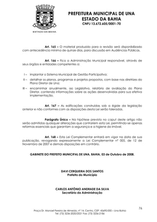 PREFEITURA MUNICIPAL DE UNA
                                             ESTADO DA BAHIA
                                                   CNPJ 13.672.605/0001-70




            Art. 165 – O material produzido para a revisão será disponibilizado
com antecedência mínima de quinze dias, para discussão em Audiências Públicas.


               Art. 166 – Fica a Administração Municipal responsável, através de
seus órgãos e entidades competentes a:


 I–     implantar o Sistema Municipal de Gestão Participativa;
II –    detalhar os planos, programas e projetos propostos, com base nas diretrizes do
        Plano Diretor de Una;
III –   encaminhar anualmente, ao Legislativo, relatório de avaliação do Plano
        Diretor, contendo informações sobre as ações desenvolvidas para sua efetiva
        implementação.


                Art. 167 – As edificações construídas sob a égide da legislação
anterior e não conformes com as disposições desta Lei serão toleradas.


               Parágrafo Único – Na hipótese prevista no caput deste artigo não
serão admitidas quaisquer alterações que contrariem esta Lei, permitindo-se apenas
reformas essenciais que garantam a segurança e a higiene do imóvel.


              Art. 168 – Esta Lei Complementar entrará em vigor na data de sua
publicação, revogando expressamente a Lei Complementar nº 005, de 12 de
Novembro de 2007 e demais disposições em contrário.


        GABINETE DO PREFEITO MUNICIPAL DE UNA, BAHIA, 03 de Outubro de 2008.




                                 DAVI CERQUEIRA DOS SANTOS
                                    Prefeito do Município



                            CARLOS ANTÔNIO ANDRADE DA SILVA
                               Secretário da Administração




                                                                                           76
          Praça Dr. Manoel Pereira de Almeida, nº 14, Centro, CEP: 45690-000 – Una Bahia
                           Tel: (73) 3236-2020/2021 Fax: (73) 3236-2186
 