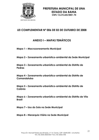 PREFEITURA MUNICIPAL DE UNA
                                      ESTADO DA BAHIA
                                            CNPJ 13.672.605/0001-70




LEI COMPLEMENTAR Nº 006 DE 03 DE OUTUBRO DE 2008


                  ANEXO I – MAPAS TEMÁTICOS


Mapa 1 – Macrozoneamento Municipal


Mapa 2 – Zoneamento urbanístico-ambiental da Sede Municipal


Mapa 3 – Zoneamento urbanístico-ambiental do Distrito de
Pedras


Mapa 4 – Zoneamento urbanístico-ambiental do Distrito de
Comandatuba


Mapa 5 – Zoneamento urbanístico-ambiental do Distrito de
Colônia


Mapa 6 – Zoneamento urbanístico-ambiental do Distrito de Vila
Brasil


Mapa 7 – Uso do Solo na Sede Municipal


Mapa 8 – Hierarquia Viária na Sede Municipal




                                                                                    77
   Praça Dr. Manoel Pereira de Almeida, nº 14, Centro, CEP: 45690-000 – Una Bahia
                    Tel: (73) 3236-2020/2021 Fax: (73) 3236-2186
 