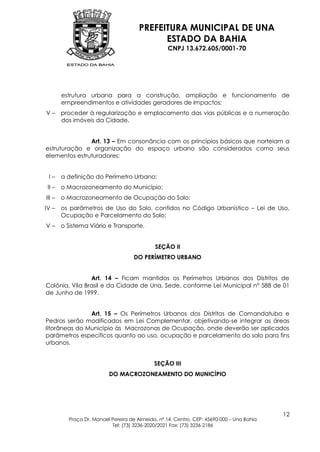 PREFEITURA MUNICIPAL DE UNA
                                             ESTADO DA BAHIA
                                                   CNPJ 13.672.605/0001-70




        estrutura urbana para a construção, ampliação e funcionamento de
        empreendimentos e atividades geradores de impactos;
V – proceder à regularização e emplacamento das vias públicas e a numeração
    dos imóveis da Cidade.


               Art. 13 – Em consonância com os princípios básicos que norteiam a
estruturação e organização do espaço urbano são considerados como seus
elementos estruturadores:


 I–     a definição do Perímetro Urbano;
 II –   o Macrozoneamento do Município;
III –   o Macrozoneamento de Ocupação do Solo;
IV –    os parâmetros de Uso do Solo, contidos no Código Urbanístico – Lei de Uso,
        Ocupação e Parcelamento do Solo;
V–      o Sistema Viário e Transporte.


                                             SEÇÃO II
                                    DO PERÍMETRO URBANO


                Art. 14 – Ficam mantidos os Perímetros Urbanos dos Distritos de
Colônia, Vila Brasil e da Cidade de Una, Sede, conforme Lei Municipal n° 588 de 01
de Junho de 1999.


               Art. 15 – Os Perímetros Urbanos dos Distritos de Comandatuba e
Pedras serão modificados em Lei Complementar, objetivando-se integrar as áreas
litorâneas do Município às Macrozonas de Ocupação, onde deverão ser aplicados
parâmetros específicos quanto ao uso, ocupação e parcelamento do solo para fins
urbanos.


                                             SEÇÃO III
                          DO MACROZONEAMENTO DO MUNICÍPIO




                                                                                           12
          Praça Dr. Manoel Pereira de Almeida, nº 14, Centro, CEP: 45690-000 – Una Bahia
                           Tel: (73) 3236-2020/2021 Fax: (73) 3236-2186
 