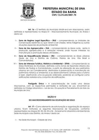 PREFEITURA MUNICIPAL DE UNA
                                             ESTADO DA BAHIA
                                                   CNPJ 13.672.605/0001-70




                Art. 16 – O território do Município dividir-se-á em Macrozonas, assim
definidas e representadas no Mapa 01 - Macrozoneamento Municipal, do Anexo I
desta Lei:


 I–     Zona de Regime Legal Específico – ZRLE – compreendendo as Unidades de
        Conservação existentes ou que vierem a ser criadas, terras indígenas ou outras
        situações especiais de proteção ambiental;
 II –   Zona de Uso Agropecuário – ZUA – compreendendo as áreas rurais, aptas à
        produção agropecuária e à extração mineral, onde houver interesse na
        manutenção e promoção dessas atividades. ;
III –   Zona de Requalificação Urbana – ZRU – compreendendo as áreas urbanas
        (Sede de Una e Distritos de Colônia, Pedras de Una, Vila Brasil e
        Comandatuba);
IV –    Zona de Interesse Turístico, Histórico e Ambiental – ZITHA – compreendendo as
        áreas litorâneas do Município, definidas como Zonas de Expansão Urbana dos
        Distritos de Pedras e Comandatuba, a partir da alteração de seus perímetros
        urbanos em Lei Complementar, destinadas à preservação e manutenção do
        patrimônio histórico e ambiental, e ao desenvolvimento voltado para o turismo
        e lazer, objetivando uma ocupação ordenada, podendo se configurar como
        edificações isoladas e/ou conjuntos de edificações.


               Parágrafo Único – A caracterização de cada uma dessas
Macrozonas, com as respectivas permissões e restrições de uso, encontram-se
definidas no Código Urbanístico – Lei de Uso, Ocupação e Parcelamento do Solo do
Município de Una.


                                             SEÇÃO IV
                    DO MACROZONEAMENTO DA OCUPAÇÃO DO SOLO


               Art. 17 – Como elemento de estruturação e organização do espaço
urbano, ficam instituídas as seguintes Macrozonas de Ocupação, conforme
representadas nos Mapas 02, 03, 04, 05 e 06 - Zoneamento Urbanístico-Ambiental da
Sede Municipal e dos Distritos, do Anexo I desta Lei:


 I–     Na Sede Municipal – Cidade de Una:



                                                                                           13
          Praça Dr. Manoel Pereira de Almeida, nº 14, Centro, CEP: 45690-000 – Una Bahia
                           Tel: (73) 3236-2020/2021 Fax: (73) 3236-2186
 