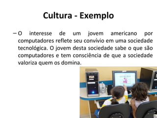 Cultura - Exemplo
– O interesse de um jovem americano por
  computadores reflete seu convívio em uma sociedade
  tecnológica. O jovem desta sociedade sabe o que são
  computadores e tem consciência de que a sociedade
  valoriza quem os domina.
 