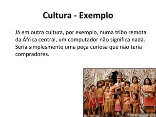 Cultura - Exemplo
–   Já em outra cultura, por exemplo, numa tribo remota
    da África central, um computador não significa nada.
    Seria simplesmente uma peça curiosa que não teria
    compradores.
 