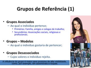 Grupos de Referência (1)

• Grupos Associados
     – Ao qual o indivíduo pertence;
         • Primários: Família, amigos e colegas de trabalho;
         • Secundários: Associações sociais, religiosas e
           profissionais.

• Grupos – Modelos
     – Ao qual o indivíduo gostaria de pertencer;

• Grupos Desassociados
     – Cujos valores o indivíduo rejeita.
A influência do grupo é maior para produtos de alta visibilidade,
         como, por exemplo, em automóveis e roupas.
 