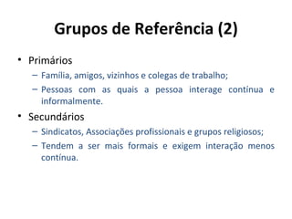 Grupos de Referência (2)
• Primários
  – Família, amigos, vizinhos e colegas de trabalho;
  – Pessoas com as quais a pessoa interage contínua e
    informalmente.
• Secundários
  – Sindicatos, Associações profissionais e grupos religiosos;
  – Tendem a ser mais formais e exigem interação menos
    contínua.
 