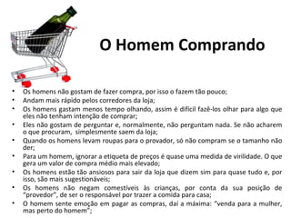 O Homem Comprando

•   Os homens não gostam de fazer compra, por isso o fazem tão pouco;
•   Andam mais rápido pelos corredores da loja;
•   Os homens gastam menos tempo olhando, assim é difícil fazê-los olhar para algo que
    eles não tenham intenção de comprar;
•   Eles não gostam de perguntar e, normalmente, não perguntam nada. Se não acharem
    o que procuram, simplesmente saem da loja;
•   Quando os homens levam roupas para o provador, só não compram se o tamanho não
    der;
•   Para um homem, ignorar a etiqueta de preços é quase uma medida de virilidade. O que
    gera um valor de compra médio mais elevado;
•   Os homens estão tão ansiosos para sair da loja que dizem sim para quase tudo e, por
    isso, são mais sugestionáveis;
•   Os homens não negam comestíveis às crianças, por conta da sua posição de
    “provedor”, de ser o responsável por trazer a comida para casa;
•   O homem sente emoção em pagar as compras, daí a máxima: “venda para a mulher,
    mas perto do homem”;
 