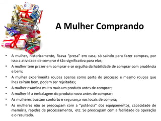 A Mulher Comprando

•   A mulher, historicamente, ficava “presa” em casa, só saindo para fazer compras, por
    isso a atividade de comprar é tão significativa para elas;
•   A mulher tem prazer em comprar e se orgulha da habilidade de comprar com prudência
    e bem;
•   A mulher experimenta roupas apenas como parte do processo e mesmo roupas que
    lhes caíram bem, podem ser rejeitadas;
•   A mulher examina muito mais um produto antes de comprar;
•   A mulher lê a embalagem do produto novo antes de comprar;
•   As mulheres buscam conforto e segurança nos locais de compra;
•   As mulheres não se preocupam com a “potência” dos equipamentos, capacidade de
    memória, rapidez de processamento, etc. Se preocupam com a facilidade de operação
    e o resultado.
 
