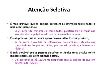 Atenção Seletiva

•   É mais provável que as pessoas percebam os estímulos relacionados a
    uma necessidade atual;
     – Se eu necessito comprar um computador, prestarei mais atenção aos
       anúncios de computadores do que os de aparelhos de som.
•   É mais provável que as pessoas percebam os estímulos que prevêem;
     – Se eu entro numa loja de informática, prestarei mais atenção aos
       computadores do que aos rádios, por que não previa que houvessem
       rádios ali.
•   É mais provável que as pessoas percebam estímulos cujos desvios sejam
    maiores em relação a um estímulo normal.
     – Um desconto de R$ 100,00 me despertará mais a atenção do que um
       desconto de R$ 5,00.
 